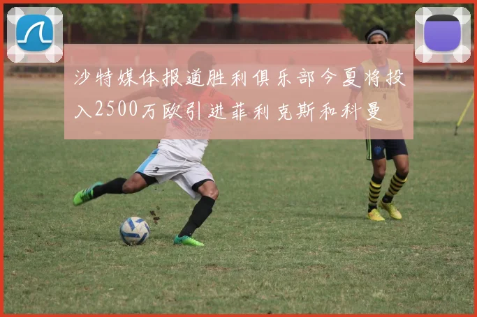 沙特媒体报道胜利俱乐部今夏将投入2500万欧引进菲利克斯和科曼