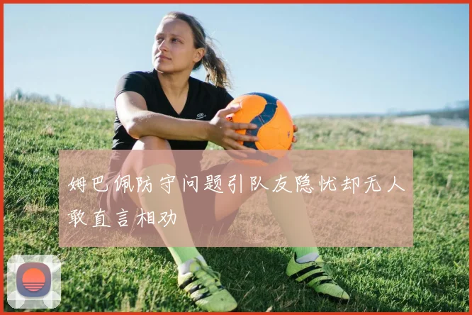 姆巴佩防守问题引队友隐忧却无人敢直言相劝