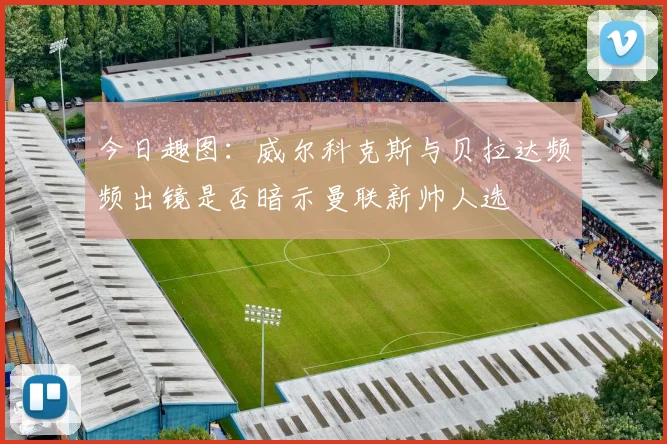 今日趣图：威尔科克斯与贝拉达频频出镜是否暗示曼联新帅人选