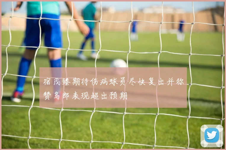 宿茂臻期待伤病球员尽快复出并称赞乌郎表现超出预期