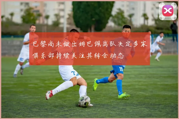 巴黎尚未做出姆巴佩离队决定多家俱乐部持续关注其转会动态