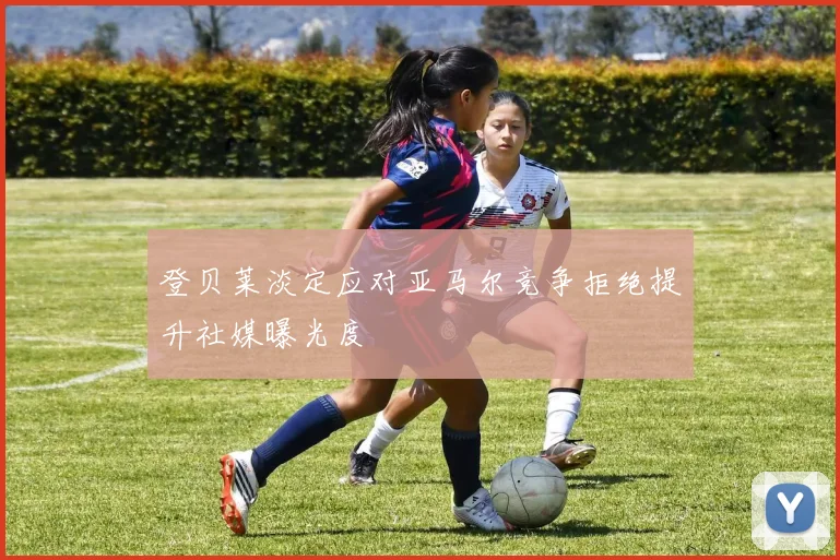 登贝莱淡定应对亚马尔竞争拒绝提升社媒曝光度