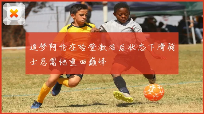追梦阿伦在哈登激活后状态下滑骑士急需他重回巅峰