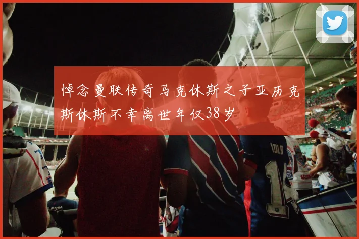 悼念曼联传奇马克休斯之子亚历克斯休斯不幸离世年仅38岁