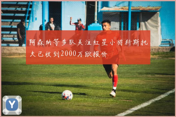 阿森纳等多队关注红星小将科斯托夫已收到2000万欧报价
