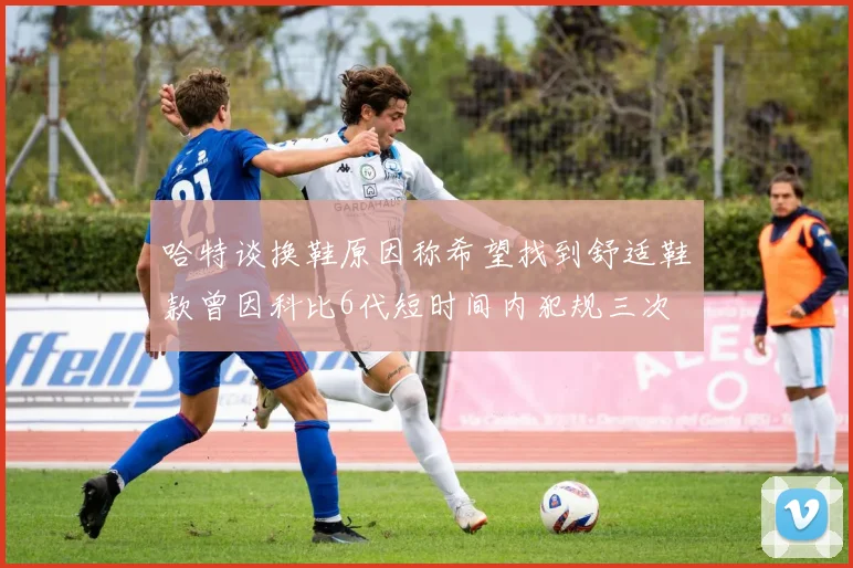 哈特谈换鞋原因称希望找到舒适鞋款曾因科比6代短时间内犯规三次