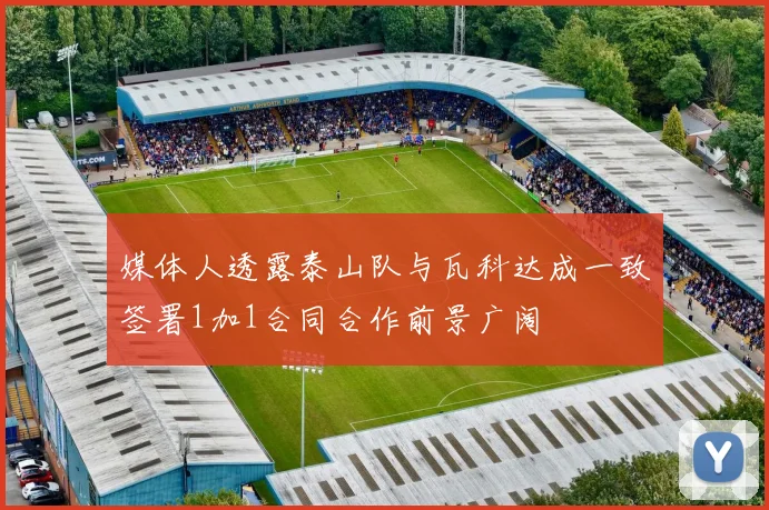 媒体人透露泰山队与瓦科达成一致签署1加1合同合作前景广阔