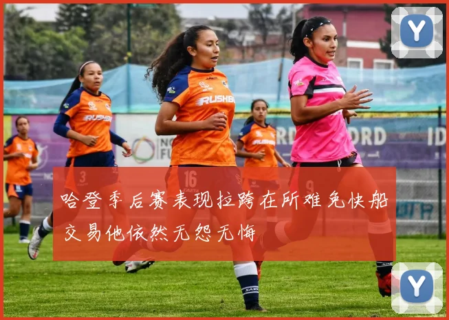 哈登季后赛表现拉跨在所难免快船交易他依然无怨无悔