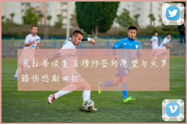 莫拉蒂谈皇马穆帅签约愿望与大罗膝伤悲剧回忆