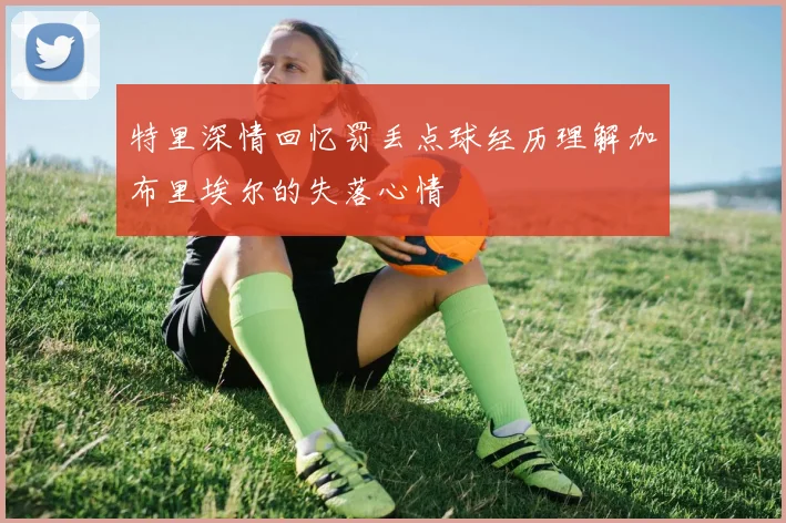特里深情回忆罚丢点球经历理解加布里埃尔的失落心情