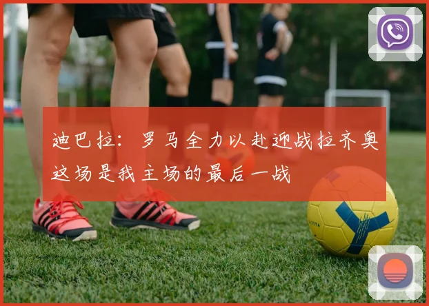 迪巴拉：罗马全力以赴迎战拉齐奥这场是我主场的最后一战