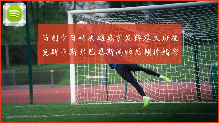 马刺今日对决雄鹿首发阵容文班福克斯卡斯尔巴恩斯尚帕尼期待精彩表现