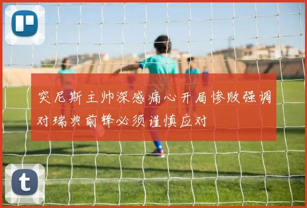 突尼斯主帅深感痛心开局惨败强调对瑞典前锋必须谨慎应对