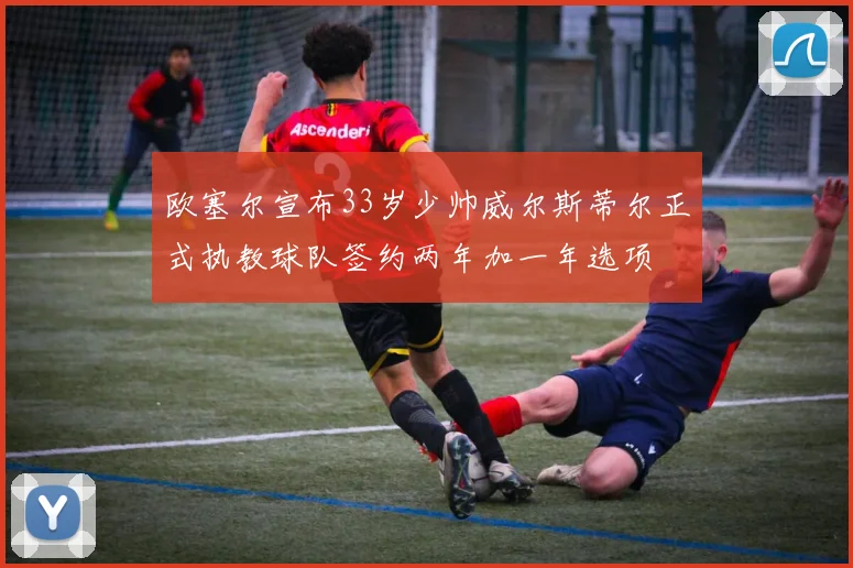 欧塞尔宣布33岁少帅威尔斯蒂尔正式执教球队签约两年加一年选项