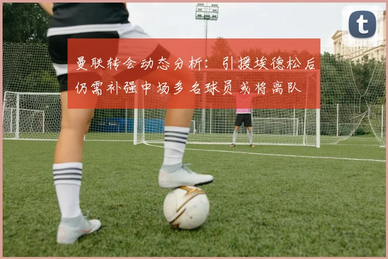 曼联转会动态分析：引援埃德松后仍需补强中场多名球员或将离队