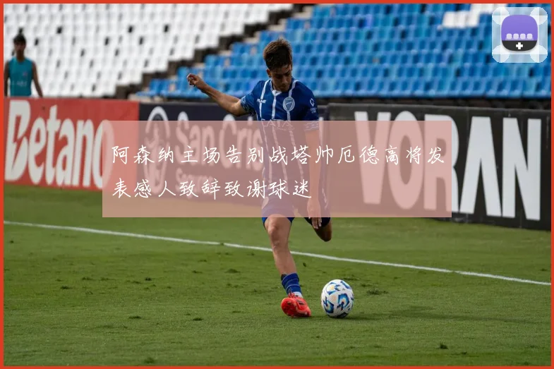 阿森纳主场告别战塔帅厄德高将发表感人致辞致谢球迷