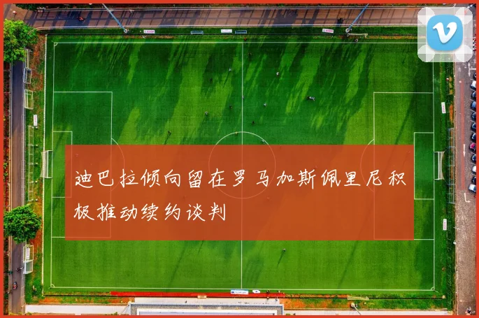 迪巴拉倾向留在罗马加斯佩里尼积极推动续约谈判
