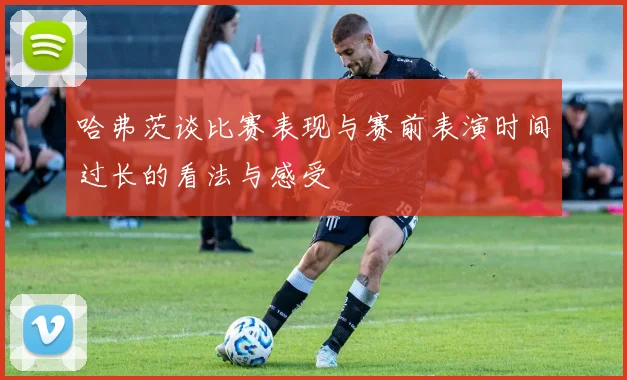 哈弗茨谈比赛表现与赛前表演时间过长的看法与感受