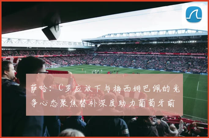 萨哈：C罗应放下与梅西姆巴佩的竞争心态聚焦替补深度助力葡萄牙前行