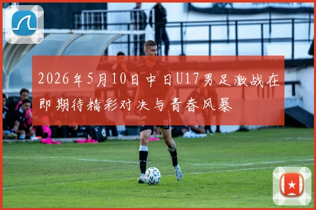 2026年5月10日中日U17男足激战在即期待精彩对决与青春风暴