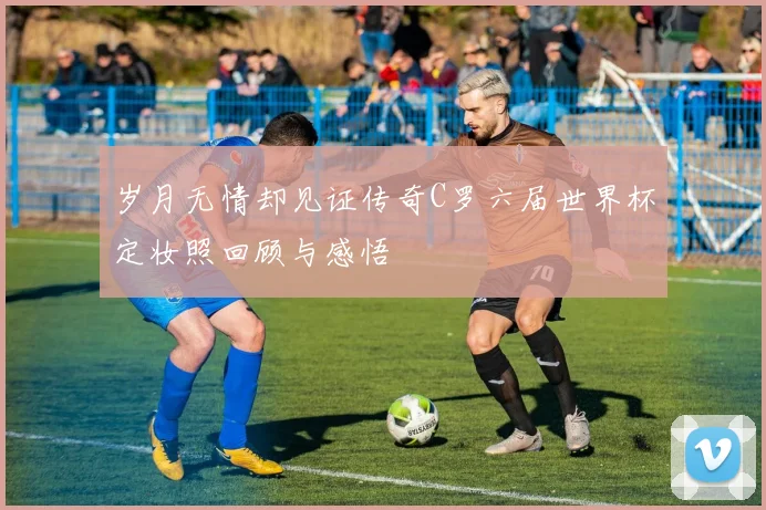 岁月无情却见证传奇C罗六届世界杯定妆照回顾与感悟